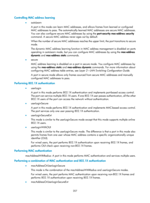 Page 1872 207 
Controlling MAC address learning 
•  autoLearn 
A port in this mode can learn MAC addresses, an d allows frames from learned or configured 
MAC addresses to pass. The automatically learned MAC addresses are secure MAC addresses. 
You can also configure secure  MAC addresses by using the  port-security mac-address security 
command. A secure MAC address never ages out by default. 
When the number of secure MAC addresses reaches the upper limit, the port transitions to secure 
mode. 
The dynamic MAC...