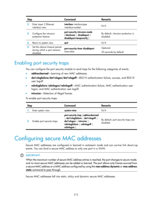 Page 1877 212 
Step Command Remarks 
2.  Enter Layer 2 Ethernet 
interface view.  interface
 interface-type 
interface-number   N/A 
3.
  Configure the intrusion 
protection feature.  port-security intrusion-mode
 
{  blockmac  | disableport  | 
disableport-temporarily  } By default, intrusion protection is 
disabled. 
4.
  Return to system view. 
quit  N/A 
5.  Set the silence timeout period 
during which a port remains 
disabled.   port-security timer 
disableport 
time-value  Optional. 
20 seconds by default....