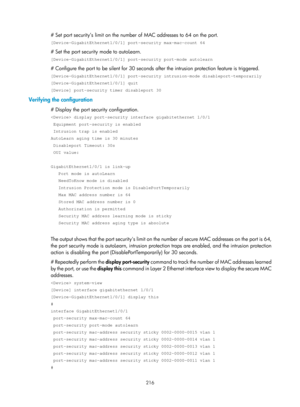 Page 1881 216 
# Set port security’s limit on the number of MAC addresses to 64 on the port. 
[Device-GigabitEthernet1/0/1] port-security max-mac-count 64 
# Set the port security mode to autoLearn. 
[Device-GigabitEthernet1/0/1] port-security port-mode autolearn 
# Configure the port to be silent for 30 seconds after the intrusion protection feature is triggered.  
[Device-GigabitEthernet1/0/1] port-security intrusion-mode disableport-t\
emporarily 
[Device-GigabitEthernet1/0/1] quit 
[Device] port-security...