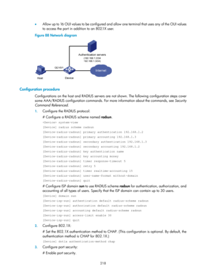 Page 1883 218 
•  Allow up to 16 OUI values to be configured and allow one terminal that uses any of the OUI values 
to access the port in addition to an 802.1X user. 
Figure 88  Network diagram 
 
 
Configuration procedure 
Configurations on the host and RADIUS servers are not shown. The following configuration steps cover 
some AAA/RADIUS configuration commands. For more information about the commands, see  Security 
Command Referenced . 
1. Configure the RADIUS protocol: 
# Configure a RADIUS scheme named...