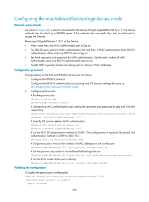 Page 1887 222 
Configuring the macAddressElseUserLoginSecure mode 
Network requirements 
As shown in Figure 88, a client is connected to the Device th rough GigabitEthernet 1/0/1. The Device 
authenticates the client by a RADIUS server. If the authentication succeeds, the client is authorized to 
access the Internet. 
Restrict port GigabitEthernet 1/0/1  of the Device: 
•   Allow more than one MAC authenticated user to log on.  
•   For 802.1X users, perform MAC authentication first and then, if MAC...