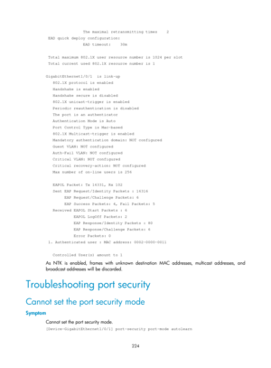 Page 1889 224 
                The maximal retransmitting times    2 
 EAD quick deploy configuration: 
                EAD timeout:    30m 
 
 Total maximum 802.1X user resource number is 1024 per slot 
 Total current used 802.1X resource number is 1 
 
GigabitEthernet1/0/1  is link-up 
   802.1X protocol is enabled 
   Handshake is enabled 
   Handshake secure is disabled 
   802.1X unicast-trigger is enabled 
   Periodic reauthentication is disabled 
   The port is an authenticator 
   Authentication Mode is...