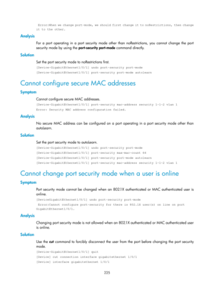 Page 1890 225 
  Error:When we change port-mode, we should first change it to noRestrictions, then change 
it to the other. 
Analysis 
For a port operating in a port security mode other than noRestrictions, you cannot change the port 
security mode by using the port-security port-mode command directly.  
Solution 
Set the port security mode to noRestrictions first. 
[Device-GigabitEthernet1/0/1] undo port-security port-mode 
[Device-GigabitEthernet1/0/1] port-security port-mode autolearn 
Cannot configure secure...