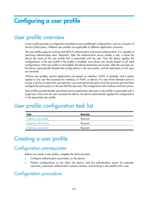 Page 1892 227 
Configuring a user profile 
User profile overview 
A user profile provides a configuration template to save predefined configurations, such as a Quality of 
Service (QoS) policy. Different user profiles are  applicable to different application scenarios. 
The user profile supports working with 802.1X authenti cation and portal authentication. It is capable of 
restricting authenticated users behaviors. After the authentication server verifies a user, it sends the 
device the name of the user...