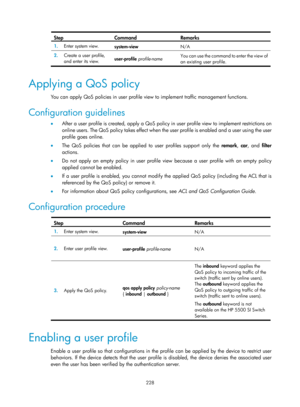 Page 1893 228 
Step Command Remarks 
1.  Enter system view. 
system-view  N/A 
2.  Create a user profile, 
and enter its view.  user-profile
 profile-name  You can use the command to enter the view of 
an existing user profile. 
 
Applying a QoS policy 
You can apply QoS policies in user profile view
 to implement traffic management functions. 
Configuration guidelines 
•  After a user profile is created, apply a QoS policy in user profile view to implement restrictions on 
online users. The QoS policy takes...