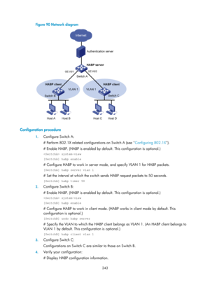 Page 1908 243 
Figure 90 Network diagram 
 
 
Configuration procedure 
1. Configure Switch A: 
# Perform 802.1X related configurations on Switch A (see  Configuring 802.1X).
  
# Enable HABP. (HABP is enabled by defaul t. This configuration is optional.) 
 system-view 
[SwitchA] habp enable 
# Configure HABP to work in server mode, and specify VLAN 1 for HABP packets. 
[SwitchA] habp server vlan 1 
# Set the interval at which the switch sends HABP request packets to 50 seconds. 
[SwitchA] habp timer 50 
2....