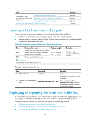 Page 1911 246 
 
Task  Remarks 
Configuring a local 
asymmetric key pair on the 
local device   Creating a local asymmetric key pair  
Required 
Displaying or exporting the local host public key Optional 
Destroying a local asymmetric key pair Optional 
Specifying the peer public key on the local device  Optional 
 
Creating a local asymmetric key pair 
When you create an asymmetric key pair on the local device, follow these guidelines: 
•  Create an asymmetric key pair of the proper type to work with a target...