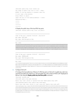 Page 1915 250 
[DeviceA] public-key local create rsa 
The range of public key size is (512 ~ 2048). 
NOTES: If the key modulus is greater than 512, 
It will take a few minutes. 
Press CTRL+C to abort. 
Input the bits of the modulus[default = 1024]: 
Generating Keys... 
++++++ 
++++++ 
++++++++ 
++++++++ 
# Display the public keys of the local RSA key pairs. 
[DeviceA] display public-key local rsa public 
 
===================================================== 
Time of Key pair created: 09:50:06  2012/03/07 
Key...