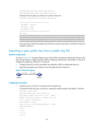 Page 1916 251 
[DeviceB-pkey-key-code] public-key-code end 
[DeviceB-pkey-public-key] peer-public-key end 
# Display the host public key of Device A saved on Device B. 
[DeviceB] display public-key peer name devicea 
 
===================================== 
  Key Name  : devicea 
  Key Type  : RSA 
  Key Module: 1024 
===================================== 
Key Code: 
30819F300D06092A864886F70D010101050003818D0030818902818100D90003FA95F5A4\
4A2A2CD3F...