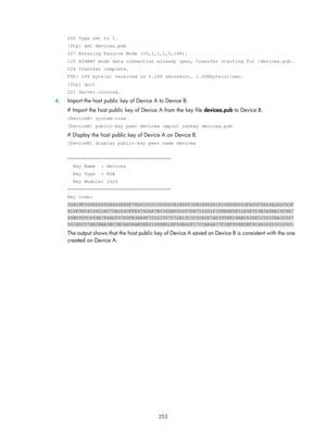 Page 1918 253 
200 Type set to I. 
[ftp] get devicea.pub 
227 Entering Passive Mode (10,1,1,1,5,148). 
125 BINARY mode data connection already open, transfer starting for /dev\
icea.pub. 
226 Transfer complete. 
FTP: 299 byte(s) received in 0.189 second(s), 1.00Kbyte(s)/sec. 
[ftp] quit 
221 Server closing. 
4. Import the host public key  of Device A to Device B: 
# Import the host public key of  Device A from the key file devicea.pub to Device B. 
 system-view 
[DeviceB] public-key peer devicea import sshkey...