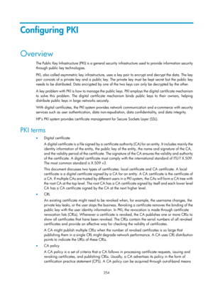 Page 1919 254 
Configuring PKI 
Overview 
The Public Key Infrastructure (PKI) is a general security infrastructure used to provide information security 
through public key technologies.  
PKI, also called asymmetric key infrastructure, uses a key pair to encrypt and decrypt the data. The key 
pair consists of a private key and a public key. The private key must be kept secret but the public key 
needs to be distributed. Data encrypted by one of  the two keys can only be decrypted by the other. 
A key problem with...