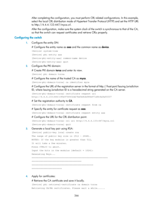 Page 1931 266 
After completing the configuration, you must perform CRL related configurations. In this example, 
select the local CRL distribution  mode of Hypertext Transfer Prot ocol (HTTP) and set the HTTP URL 
to http://4.4.4.133:447/myca.crl. 
After the configuration, make sure the system clock  of the switch is synchronous to that of the CA, 
so that the switch can request certif icates and retrieve CRLs properly. 
Configuring the switch 
1. Configure the entity DN: 
# Configure the entity name as  aaa and...