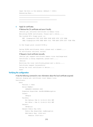 Page 1935 270 
Input the bits in the modulus [default = 1024]: 
Generating Keys... 
++++++++++++++++++++++++++++++++++++++++++++++++++++++++++ 
++++++++++++++++++++++++++++++++++++++ 
+++++++++++++++++++++++++++++++++++++++++++++++ 
+++++++++++++++++++++++ 
 
4. Apply for certificates: 
# Retrieve the CA certificate and save it locally. 
[Device] pki retrieval-certificate ca domain torsa 
Retrieving CA/RA certificates. Please wait a while...... 
The trusted CAs finger print is: 
    MD5  fingerprint:766C D2C8...