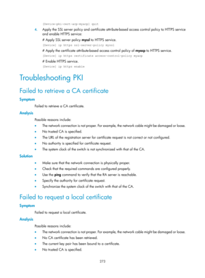 Page 1938 273 
[Device-pki-cert-acp-myacp] quit 
4. Apply the SSL server policy and certificate attrib ute-based access control policy to HTTPS service 
and enable HTTPS service:  
# Apply SSL server policy  myssl to HTTPS service. 
[Device] ip https ssl-server-policy myssl 
# Apply the certificate attribute- based access control policy of myacp to HTTPS service. 
[Device] ip https certificate access-control-policy myacp 
# Enable HTTPS service.  
[Device] ip https enable 
Troub l es h o o t i n g  P KI  
Failed...