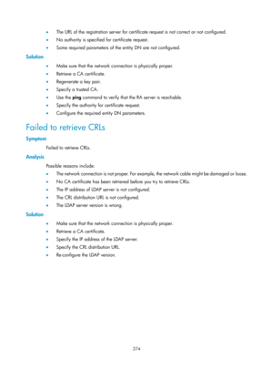 Page 1939 274 
•  The URL of the registration server for certificate request is not correct or not configured.  
•   No authority is specified for certificate request. 
•   Some required parameters of the entity DN are not configured.  
Solution 
•  Make sure that the network connection is physically proper. 
•   Retrieve a CA certificate. 
•   Regenerate a key pair. 
•   Specify a trusted CA. 
•   Use the  ping command to verify that the RA server is reachable. 
•   Specify the authority for certificate request....