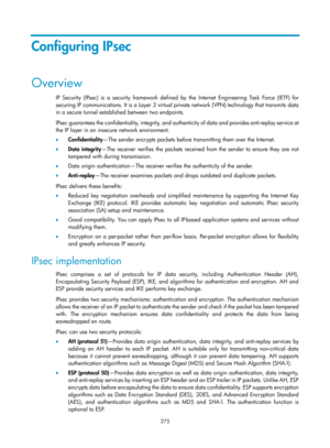 Page 1940 275 
Configuring IPsec 
Overview 
IP Security (IPsec) is a security framework defined by the Internet Engineering Task Force (IETF) for 
securing IP communications. It is a Layer 3 virtual private network (VPN) technology that transmits data 
in a secure tunnel established between two endpoints.  
IPsec guarantees the confidentiality, integrity, and au thenticity of data and provides anti-replay service at 
the IP layer in an insecure network environment. 
•   Confidentiality —The sender encrypts...