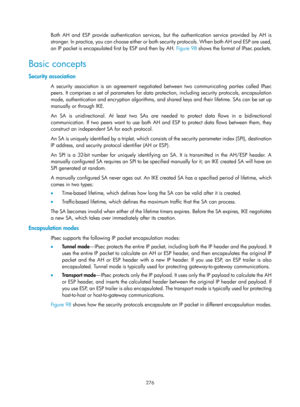 Page 1941 276 
Both AH and ESP provide authentication services, but the authentication service provided by AH is 
stronger. In practice, you can choose either or both security protocols. When both AH and ESP are used, 
an IP packet is encapsulated first by ESP and then by AH. Figure 98 sho
 ws the format of IPsec packets. 
Basic concepts 
Security association 
A security association is an agreement negotiated  between two communicating parties called IPsec 
peers. It comprises a set of parameters for data prot...