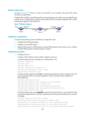 Page 1947 282 
Network requirements 
As shown in Figure 99, Switch A, Switch B, and Switch C are connected. They learn IPv6 routing 
information through RIPng.  
Configure IPsec for RIPng so that RIPng packets exchanged between the switches are transmitted through 
an IPsec tunnel. Configure IPsec to use the security protocol ESP, the encryption algorithm DES, and the 
authentication algorithm SHA1-HMAC-96. 
Figure 99  Network diagram 
 
 
Configuation considerations 
To meet the requirements, perform the...