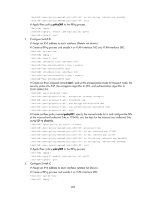 Page 1948 283 
[SwitchA-ipsec-policy-manual-policy001-10] sa string-key inbound esp abc\
defg 
[SwitchA-ipsec-policy-manual-policy001-10] quit 
# Apply IPsec policy policy001 to the RIPng process. 
[SwitchA] ripng 1 
[SwitchA-ripng-1] enable ipsec-policy policy001 
[SwitchA-ripng-1] quit 
2. Configure Switch B 
# Assign an IPv6 address to each  interface. (Details not shown.) 
# Create a RIPng process and enable it on VLAN-interface 100 and VLAN-interface 200. 
 system-view 
[SwitchB] ripng 1 
[SwitchB-ripng-1]...