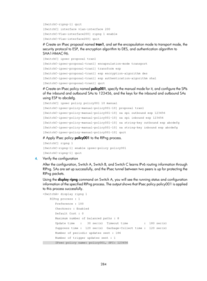 Page 1949 284 
[SwitchC-ripng-1] quit 
[SwitchC] interface vlan-interface 200 
[SwitchC-Vlan-interface200] ripng 1 enable 
[SwitchC-Vlan-interface200] quit 
# Create an IPsec proposal named tran1, and set the encapsulation mo de to transport mode, the 
security protocol to ESP, the encryption algorithm to DES, and authentication algorithm to 
SHA1-HMAC-96. 
[SwitchC] ipsec proposal tran1 
[SwitchC-ipsec-proposal-tran1] encapsulation-mode transport 
[SwitchC-ipsec-proposal-tran1] transform esp...