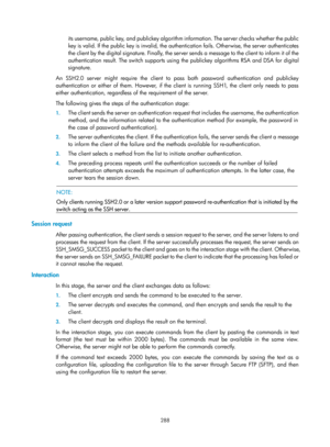 Page 1953 288 
its username, public key, and publickey algorithm information. The server checks whether the public 
key is valid. If the public key is invalid, the authentication fails. Otherwise, the server authenticates 
the client by the digital signature. Finally, the server sends a message to the client to inform it of the 
authentication result. The switch supports using the publickey algorithms RSA and DSA for digital 
signature. 
An SSH2.0 server might require the client to pass both password...