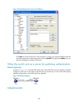 Page 1964 299 
Figure 102 Specifying the host name (or IP address) 
 
 
Click Open to connect to the server. If the connection is normal, you will be prompted to enter the 
username and password. After entering the username ( client001) and password ( aabbcc), you can 
enter the configuration interface of the server.  
When the switch acts as a server for publickey authentication 
Network requirements 
As shown in Figure 103 , a host (the SSH client) and a switch (the SSH server) are directly connected....