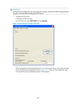 Page 1965 300 
 IMPORTANT: 
During SSH server configuration, 
the client public key is required. Use the client software to 
generate RSA
key pairs on the client before configuring the SSH server.  
1. Configure the SSH client: 
# Generate the RSA key pairs. 
Run PuTTYGen.exe, select  SSH-2 RSA and click Generate. 
Figure 104  Generating the key pair on the client 
 
 
When the generator is generating the key pair, you must move the mouse continuously and keep 
the mouse off the green progress bar shown in...