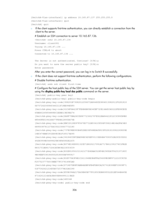 Page 1971 306 
[SwitchA-Vlan-interface1] ip address 10.165.87.137 255.255.255.0 
[SwitchA-Vlan-interface1] quit 
[SwitchA] quit 
{ If the client supports first-time authentication, you can directly establish a connection from the 
client to the server. 
# Establish an SSH connection to server 10.165.87.136. 
 ssh2 10.165.87.136 
Username: client001 
Trying 10.165.87.136 ... 
Press CTRL+K to abort 
Connected to 10.165.87.136 ... 
 
The Server is not authenticated. Continue? [Y/N]:y 
Do you want to save the server...