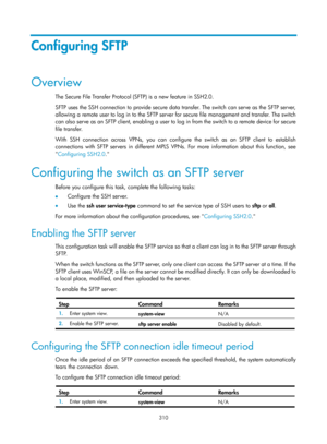 Page 1975 310 
Configuring SFTP 
Overview 
The Secure File Transfer Protocol (SFTP) is a new feature in SSH2.0. 
SFTP uses the SSH connection to provide secure data transfer. The switch can serve as the SFTP server, 
allowing a remote user to log in to the SFTP server for secure file management and transfer. The switch 
can also serve as an SFTP client, enabling a user to log in from the switch to a remote device for secure 
file transfer. 
With SSH connection across VPNs, you can configur e the switch as an SFTP...