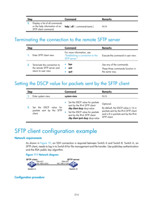 Page 1979 314 
Step Command Remarks 
2.  Display a list of all commands 
or the help information of an 
SFTP client command.  help 
[ all | command-name  ]  N/A 
 
Terminating the connection to the remote SFTP server  
Step Command Remarks 
1.  Enter SFTP client view.  For more information, see 

Establishing a connection to the 
SFTP server .  Execute the command in user 
view. 
2.  Terminate the connection to 
the remote SFTP server and 
return to user view. • bye 
• exit 
• quit  Use any of the commands....