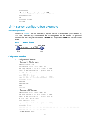 Page 1983 318 
sftp-client> 
# Terminate the connection to the remote SFTP server. 
sftp-client> quit 
Bye 
Connection closed. 
 
SFTP server configuration example 
Network requirements 
As shown in Figure 112, an  SSH connection is required between the host and the switch. The host, an 
SFTP client, needs to log in to the switch for file management and file transfer. Use password 
authentication and configure the username  client002 and the password aabbcc  for the client on the 
switch. 
Figure 112  Network...