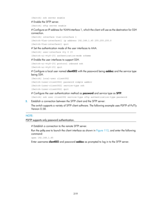 Page 1984 319 
[Switch] ssh server enable 
# Enable the SFTP server. 
[Switch] sftp server enable 
# Configure an IP address for VLAN-interface 1, which the client will use as the destination for SSH 
connection. 
[Switch] interface vlan-interface 1 
[Switch-Vlan-interface1] ip address 192.168.1.45 255.255.255.0 
[Switch-Vlan-interface1] quit 
# Set the authentication mode of the user interfaces to AAA. 
[Switch] user-interface vty 0 15 
[Switch-ui-vty0-15] authentication-mode scheme 
# Enable the user interfaces...