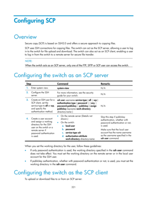 Page 1986 321 
Configuring SCP 
Overview 
Secure copy (SCP) is based on SSH2.0 and offers a secure approach to copying files. 
SCP uses SSH connections for copying files. The switch can act as the SCP server, allowing a user to log 
in to the switch for file upload and download. The switch can also act as an SCP client, enabling a user 
to log in from the switch to a remote server for secure file transfer.  
 
 NOTE: 
When the switch acts as an SCP server, only one of  the FTP, SFTP or SCP user can access the...