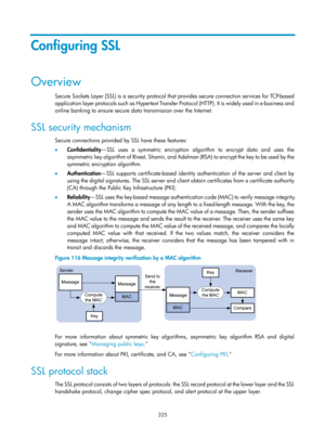 Page 1990 325 
Configuring SSL 
Overview 
Secure Sockets Layer (SSL) is a security protocol that provides secure connection services for TCP-based 
application layer protocols such as Hypertext Transfer Pr o t o c o l  ( H T T P ) .  I t  i s  w i d e l y  u s e d  i n  e - b u s i n e s s  a n d  
online banking to ensure secure data transmission over the Internet.  
SSL security mechanism 
Secure connections provided by SSL have these features: 
•   Confidentiality —SSL uses a symmetric encryption algorithm to...