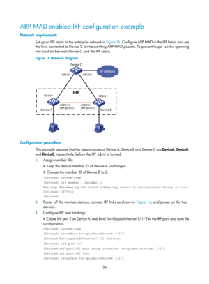 Page 20034 
ARP MAD-enabled IRF configuration example 
Network requirements 
Se t  u p  a n  I R F  fab ric  i n  t h e  e n te rp ri se  n e t work  i n  Figure 16. C onfigure ARP MAD in the IRF fabric and use 
the links connected to Device C for transmitting ARP MAD packets. To prevent loops, run the spanning 
tree function between Device C and the IRF fabric. 
Figure 16  Network diagram 
 
 
Configuration procedure 
This example assumes that the system names of Device A, Device B and Device C are  DeviceA,...