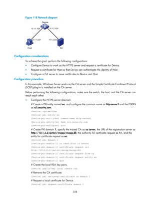 Page 1993 328 
Figure 118 Network diagram 
 
 
Configuration considerations 
To achieve the goal, perform the following configurations: 
•  Configure Device to work as the HTTPS server and request a certificate for Device. 
•   Request a certificate for Host so that Device can authenticate the identity of Host. 
•   Configure a CA server to issue certificates to Device and Host.  
Configuration procedure 
In this example, Windows Ser ver works as the CA se rver and the Simple Certificate Enrollment Protocol...