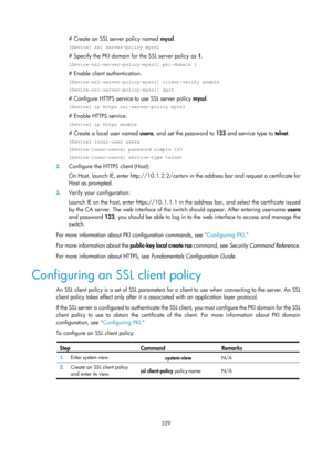 Page 1994 329 
# Create an SSL server policy named myssl.  
[Device] ssl server-policy myssl 
# Specify the PKI domain for the SSL server policy as  1.  
[Device-ssl-server-policy-myssl] pki-domain 1 
# Enable client authentication.  
[Device-ssl-server-policy-myssl] client-verify enable 
[Device-ssl-server-policy-myssl] quit 
# Configure HTTPS service to use SSL server policy  myssl. 
[Device] ip https ssl-server-policy myssl 
# Enable HTTPS service. 
[Device] ip https enable 
# Create a local user named  usera,...