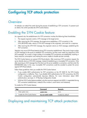 Page 1997 332 
Configuring TCP attack protection 
Overview 
An attacker can attack the switch during the process of establishing a TCP connection. To prevent such 
an attack, the switch provides the SYN Cookie feature. 
Enabling the SYN Cookie feature 
As a general rule, the establishment of a TCP connection involves the following three handshakes. 
1. The request originator sends a SYN message to the target server. 
2. After receiving the SYN message, the target  server establishes a TCP connection in the...