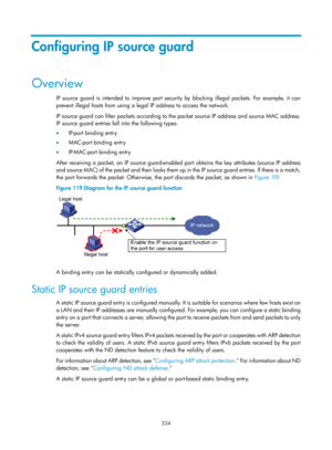 Page 1999 334 
Configuring IP source guard 
Overview 
IP source guard is intended to improve port security by blocking illegal packets. For example, it can 
prevent illegal hosts from using a legal IP address to access the network. 
IP source guard can filter packets according to the packet source IP address and source MAC address. 
IP source guard entries fall into the following types: 
•  IP-port binding entry 
•   MAC-port binding entry 
•   IP-MAC-port binding entry 
After receiving a packet, an IP source...