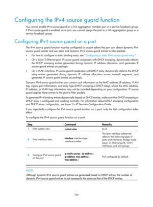 Page 2001 336 
Configuring the IPv4 source guard function 
You cannot enable IPv4 source guard on a link a ggregation member port or a service loopback group. 
If IPv4 source guard is enabled on a port, you cannot  assign the port to a link aggregation group or a 
service loopback group. 
Configuring IPv4 source guard on a port 
The IPv4 source guard function must be configured on a port before the port can obtain dynamic IPv4 
source guard entries and use static and dynamic IPv4 source guard entries to filter...