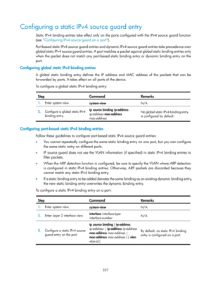 Page 2002 337 
Configuring a static IPv4 source guard entry 
Static IPv4 binding entries take effect only on the ports configured with the IPv4 source guard function 
(see  Configuring IPv4 source guard on a port )
 . 
Port-based static IPv4 source guard entries and dyna mic IPv4 source guard entries take precedence over 
global static IPv4 source guard entries. A port matc hes a packet against global static binding entries only 
when the packet does not match any port-based static binding entry or dynamic...