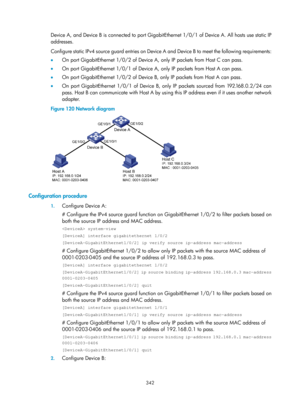 Page 2007 342 
Device A, and Device B is connected to port GigabitEthernet 1/0/1 of Device A. All hosts use static IP 
addresses. 
Configure static IPv4 source guard entries on Device  A and Device B to meet the following requirements: 
•   On port GigabitEthernet 1/0/2 of Device A, only IP packets from Host C can pass. 
•   On port GigabitEthernet 1/0/1 of Device A, only IP packets from Host A can pass. 
•   On port GigabitEthernet 1/0/2 of Device B, only IP packets from Host A can pass. 
•   On port...