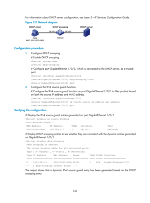 Page 2009 344 
For information about DHCP server configuration, see  Layer 3—IP Services Configuration Guide. 
Figure 121  Network diagram 
 
 
Configuration procedure 
1. Configure DHCP snooping. 
# Enable DHCP snooping. 
 system-view 
[Device] dhcp-snooping 
# Configure port GigabitEthernet 1/0/2, which is  connected to the DHCP server, as a trusted 
port. 
[Device] interface gigabitethernet1/0/2 
[Device-GigabitEthernet1/0/2] dhcp-snooping trust 
[Device-GigabitEthernet1/0/2] quit 
2.  Configure the IPv4...