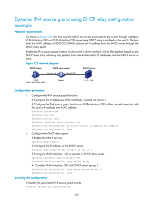 Page 2010 345 
Dynamic IPv4 source guard using DHCP relay configuration 
example 
Network requirements 
As shown in Figure 122 , the host and the DHCP server are connected to the switch through interfaces 
VLAN-interface 100 and VLAN-interface 200 respectively. DHCP relay is enabled on the switch. The host 
(with the MAC address of 0001-0203-0406) obtains an IP address from the DHCP server through the 
DHCP relay agent.  
Enable the IPv4 source guard function on the switch’s  VLAN-interface 100 to filter packets...