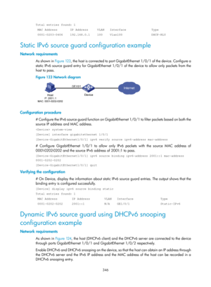 Page 2011 346 
Total entries found: 1 
 MAC Address       IP Address     VLAN   Interface              Type 
 0001-0203-0406    192.168.0.1    100    Vlan100                DHCP-RLY\
 
Static IPv6 source guard configuration example 
Network requirements 
As shown in Figure 123 , the host is connected to port GigabitEthernet 1/0/1 of the device. Configure a 
static IPv6 source guard entry for GigabitEthernet 1/ 0/1 of the device to allow only packets from the 
host to pass. 
Figure 123  Network diagram...