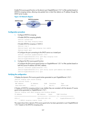 Page 2012 347 
Enable IPv6 source guard function on the device’s po rt GigabitEthernet 1/0/1 to filter packets based on 
DHCPv6 snooping entries, allowing only packets from a client that obtains an IP address through the 
DHCP server to pass. 
Figure 124  Network diagram 
 
 
Configuration procedure 
1. Configure DHCPv6 snooping: 
# Enable DHCPv6 snooping globally. 
 system-view 
[Device] ipv6 dhcp snooping enable 
# Enable DHCPv6 snooping in VLAN 2. 
[Device] vlan 2 
[Device-vlan2] ipv6 dhcp snooping vlan enable...