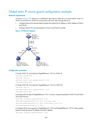 Page 2014 349 
Global static IP source guard configuration example 
Network requirements 
As shown in Figure 126 , Device A is a distribution layer device. Device B is an access device. Host A in 
VLAN 10 and Host B in VLAN 20 communicate with each other through Device A. 
•   Configure Device B to discard attack packets that exploit the IP address or MAC address of Host A 
and Host B. 
•   Configure Device B to forward packets of Host A and Host B normally. 
Figure 126  Network diagram 
 
 
Configuration...