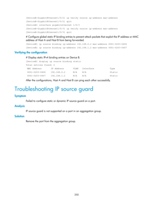 Page 2015 350 
[DeviceB-GigabitEthernet1/0/2] ip verify source ip-address mac-address 
[DeviceB-GigabitEthernet1/0/2] quit 
[DeviceB] interface gigabitethernet 1/0/3 
[DeviceB-GigabitEthernet1/0/3] ip verify source ip-address mac-address 
[DeviceB-GigabitEthernet1/0/3] quit 
# Configure global static IP binding entries to prevent attack packets that exploit the IP address or MAC 
address of Host A and Host B from being forwarded. 
[DeviceB] ip source binding ip-address 192.168.0.2 mac-address 0001-0203\
-0406...