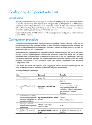 Page 2020 355 
Configuring ARP packet rate limit 
Introduction 
The ARP packet rate limit feature allows you to limit  the rate of ARP packets to be delivered to the CPU 
on a switch. For example, if an attacker sends a  large number of ARP packets to an ARP detection 
enabled device, the CPU of the device will be overloaded because all of the ARP packets are redirected 
to the CPU for checking. As a result, the device fails to deliver other functions properly or even crashes. 
To solve this problem, you can...