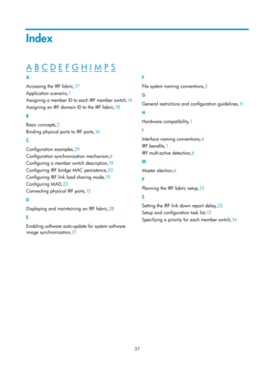 Page 20337 
Index 
A B C D E F G H I M P S  
A 
Accessing the IRF fabric,17 
A

pplication scenario,1  
As

signing a member ID to each IRF member switch, 14 
A

ssigning an IRF domain ID to the IRF fabric, 18 
B 
Ba

sic concepts, 2 
Binding ph

ysical ports to IRF ports, 16 
C 
C

onfiguration examples, 29 
C

onfiguration synchronization mechanism, 6 
C

onfiguring a member switch description, 19 
C

onfiguring IRF bridge MAC persistence, 20 
C

onfiguring IRF link load sharing mode, 19 
Co

nfiguring MAD, 22...